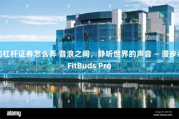 加杠杆证券怎么弄 音浪之间，静听世界的声音 — 漫步者FitBuds Pro