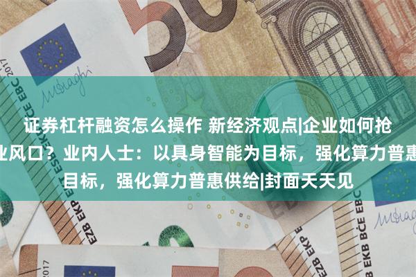 证券杠杆融资怎么操作 新经济观点|企业如何抢占人形机器人产业风口？业内人士：以具身智能为目标，强化算力普惠供给|封面天天见