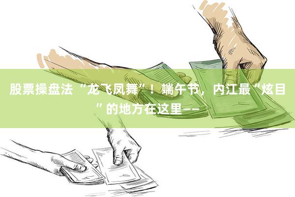 股票操盘法 “龙飞凤舞”！端午节，内江最“炫目”的地方在这里——