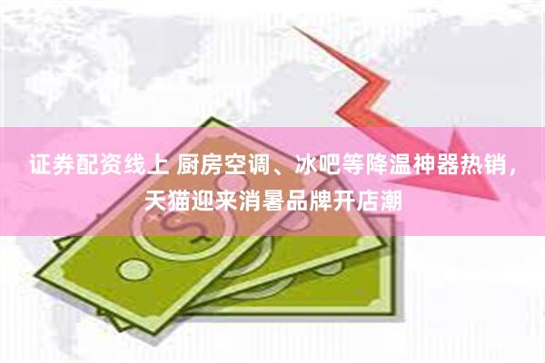 证券配资线上 厨房空调、冰吧等降温神器热销，天猫迎来消暑品牌开店潮