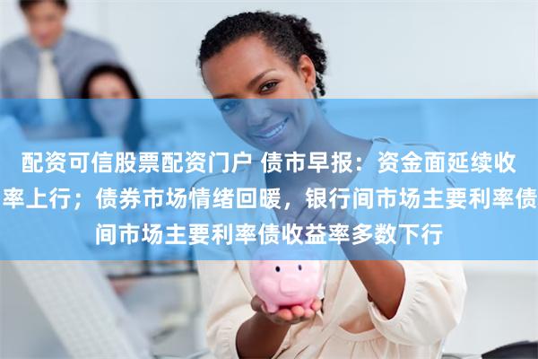 配资可信股票配资门户 债市早报：资金面延续收敛，主要回购利率上行；债券市场情绪回暖，银行间市场主要利率债收益率多数下行