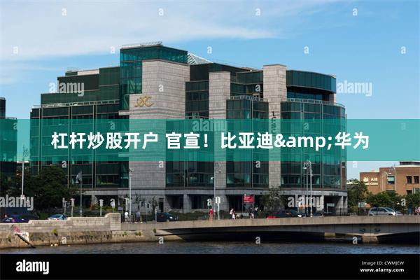 杠杆炒股开户 官宣！比亚迪&华为