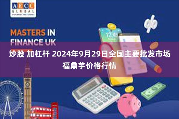 炒股 加杠杆 2024年9月29日全国主要批发市场福鼎芋价格行情
