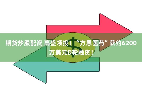 期货炒股配资 高盛领投！“方恩医药”获约6200万美元D轮融资！