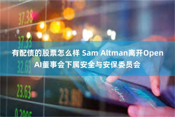 有配债的股票怎么样 Sam Altman离开OpenAI董事会下属安全与安保委员会
