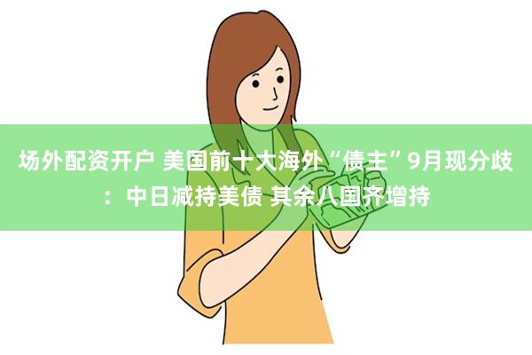 场外配资开户 美国前十大海外“债主”9月现分歧：中日减持美债 其余八国齐增持