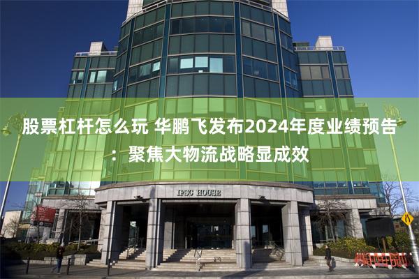 股票杠杆怎么玩 华鹏飞发布2024年度业绩预告：聚焦大物流战略显成效