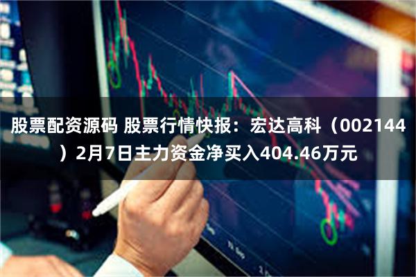 股票配资源码 股票行情快报：宏达高科（002144）2月7日主力资金净买入404.46万元