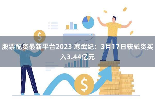 股票配资最新平台2023 寒武纪：3月17日获融资买入3.44亿元