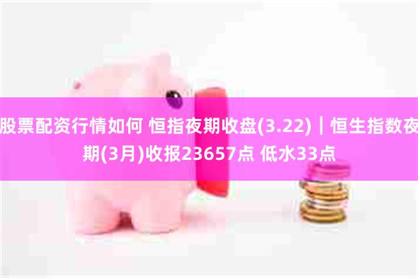 股票配资行情如何 恒指夜期收盘(3.22)︱恒生指数夜期(3月)收报23657点 低水33点