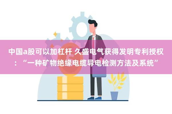 中国a股可以加杠杆 久盛电气获得发明专利授权：“一种矿物绝缘电缆导电检测方法及系统”