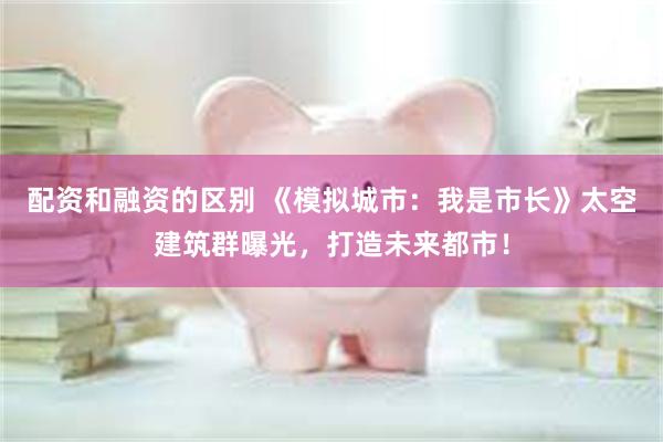 配资和融资的区别 《模拟城市：我是市长》太空建筑群曝光，打造未来都市！