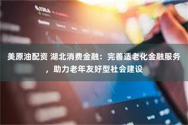 美原油配资 湖北消费金融：完善适老化金融服务，助力老年友好型社会建设