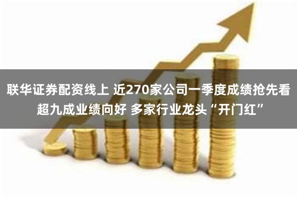 联华证券配资线上 近270家公司一季度成绩抢先看 超九成业绩向好 多家行业龙头“开门红”