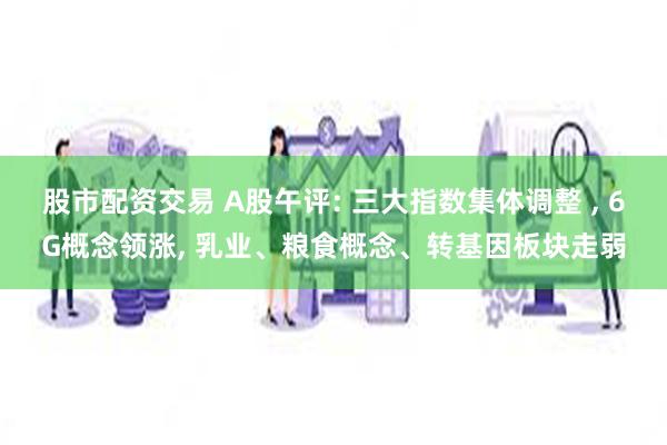 股市配资交易 A股午评: 三大指数集体调整 , 6G概念领涨, 乳业、粮食概念、转基因板块走弱