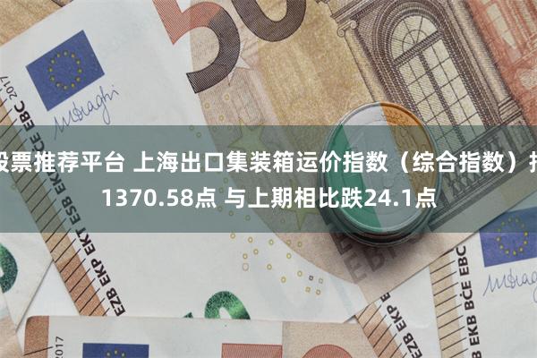 股票推荐平台 上海出口集装箱运价指数（综合指数）报1370.58点 与上期相比跌24.1点