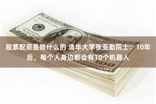 股票配资是做什么的 清华大学张亚勤院士：10年后，每个人身边都会有10个机器人