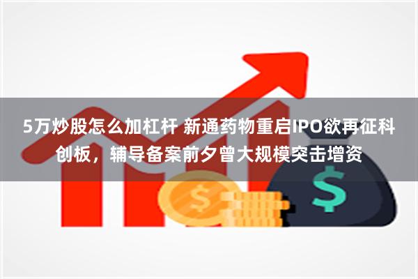5万炒股怎么加杠杆 新通药物重启IPO欲再征科创板，辅导备案前夕曾大规模突击增资