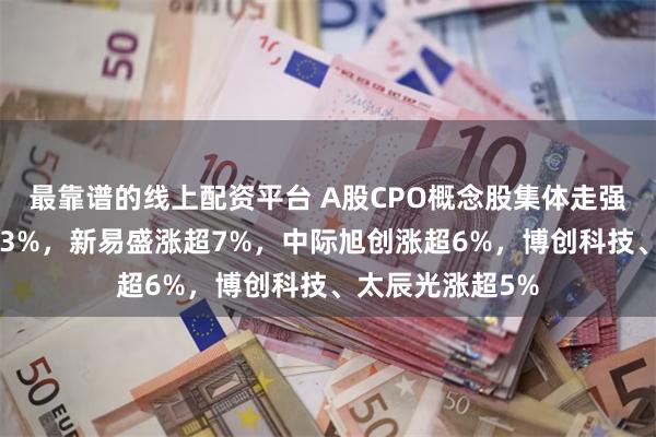 最靠谱的线上配资平台 A股CPO概念股集体走强：仕佳光子涨13%，新易盛涨超7%，中际旭创涨超6%，博创科技、太辰光涨超5%