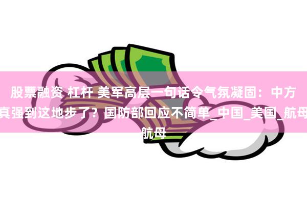 股票融资 杠杆 美军高层一句话令气氛凝固：中方真强到这地步了？国防部回应不简单_中国_美国_航母