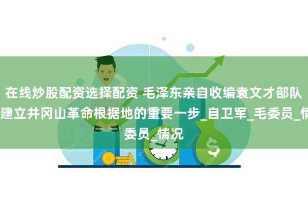 在线炒股配资选择配资 毛泽东亲自收编袁文才部队——建立井冈山革命根据地的重要一步_自卫军_毛委员_情况