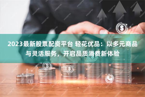 2023最新股票配资平台 轻花优品：以多元商品与灵活服务，开启品质消费新体验