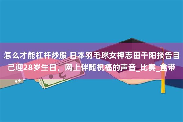 怎么才能杠杆炒股 日本羽毛球女神志田千阳报告自己迎28岁生日，网上伴随祝福的声音_比赛_盒带