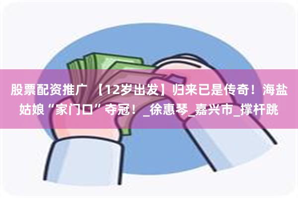 股票配资推广 【12岁出发】归来已是传奇！海盐姑娘“家门口”夺冠！_徐惠琴_嘉兴市_撑杆跳