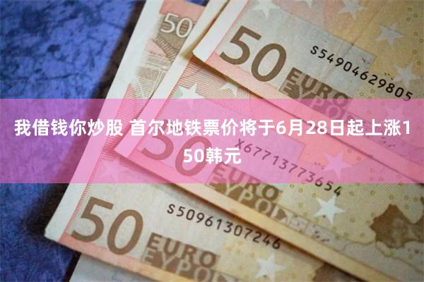 我借钱你炒股 首尔地铁票价将于6月28日起上涨150韩元
