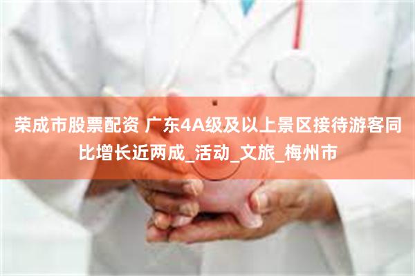 荣成市股票配资 广东4A级及以上景区接待游客同比增长近两成_活动_文旅_梅州市