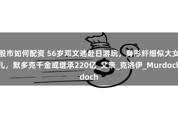 股市如何配资 56岁邓文迪赴日游玩，身形纤细似大女儿，默多克千金或继承220亿_父亲_克洛伊_Murdoch
