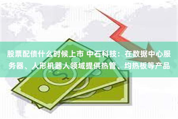 股票配债什么时候上市 中石科技：在数据中心服务器、人形机器人领域提供热管、均热板等产品