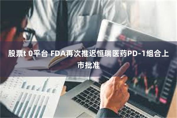 股票t 0平台 FDA再次推迟恒瑞医药PD-1组合上市批准
