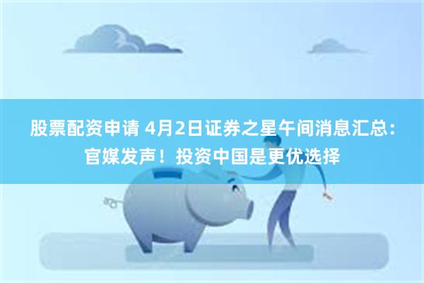 股票配资申请 4月2日证券之星午间消息汇总：官媒发声！投资中国是更优选择