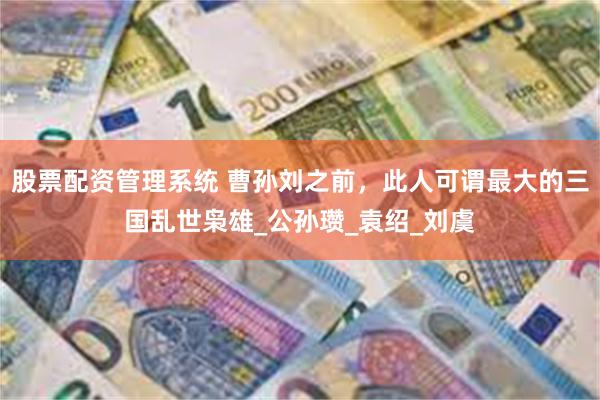 股票配资管理系统 曹孙刘之前，此人可谓最大的三国乱世枭雄_公孙瓒_袁绍_刘虞