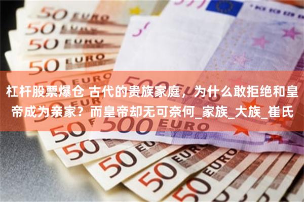 杠杆股票爆仓 古代的贵族家庭，为什么敢拒绝和皇帝成为亲家？而皇帝却无可奈何_家族_大族_崔氏