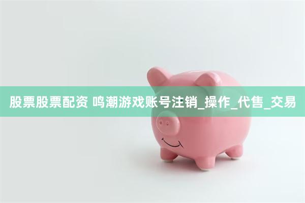股票股票配资 鸣潮游戏账号注销_操作_代售_交易