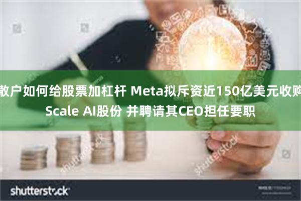 散户如何给股票加杠杆 Meta拟斥资近150亿美元收购Scale AI股份 并聘请其CEO担任要职