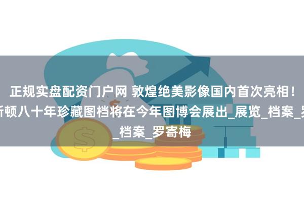 正规实盘配资门户网 敦煌绝美影像国内首次亮相！普林斯顿八十年珍藏图档将在今年图博会展出_展览_档案_罗寄梅