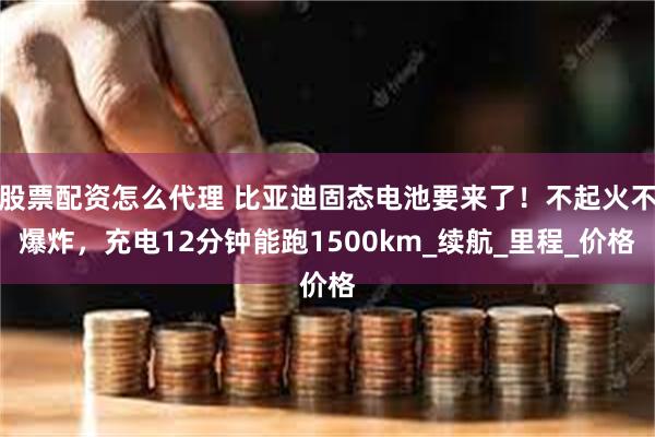 股票配资怎么代理 比亚迪固态电池要来了！不起火不爆炸，充电12分钟能跑1500km_续航_里程_价格