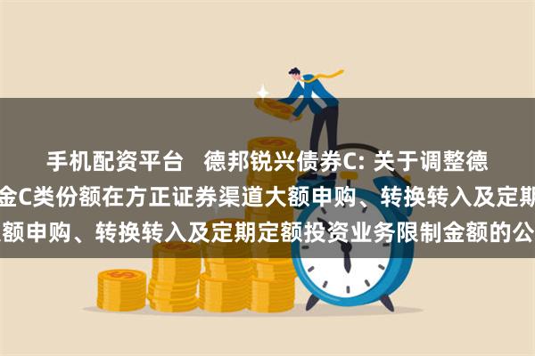 手机配资平台 德邦锐兴债券C: 关于调整德邦锐兴债券型证券投资基金C类份额在方正证券渠道大额申购、转换转入及定期定额投资业务限制金额的公告