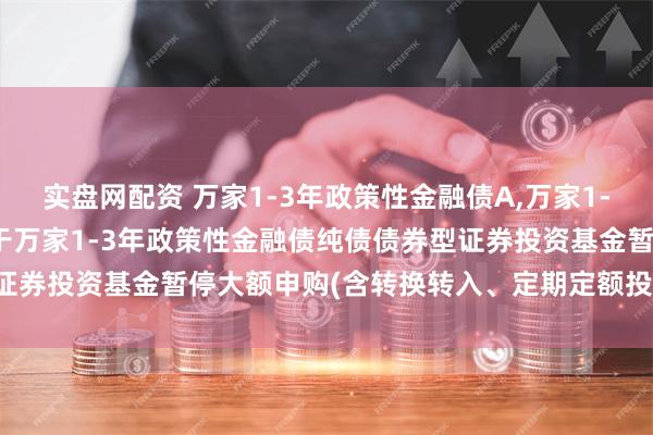 实盘网配资 万家1-3年政策性金融债A,万家1-3年政策性金融债C: 关于万家1-3年政策性金融债纯债债券型证券投资基金暂停大额申购(含转换转入、定期定额投资)业务的公告