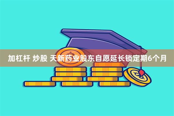 加杠杆 炒股 天新药业股东自愿延长锁定期6个月