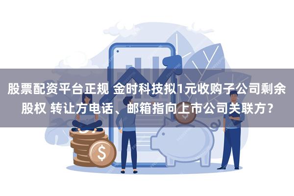 股票配资平台正规 金时科技拟1元收购子公司剩余股权 转让方电话、邮箱指向上市公司关联方？