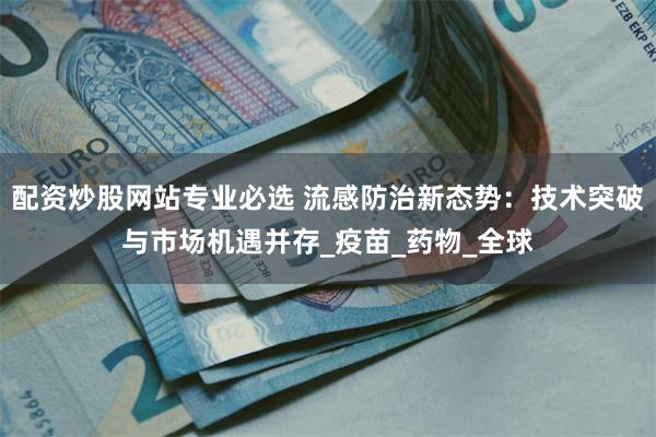 配资炒股网站专业必选 流感防治新态势：技术突破与市场机遇并存_疫苗_药物_全球