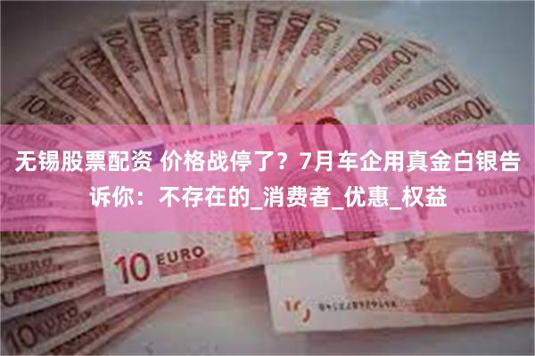 无锡股票配资 价格战停了？7月车企用真金白银告诉你：不存在的_消费者_优惠_权益