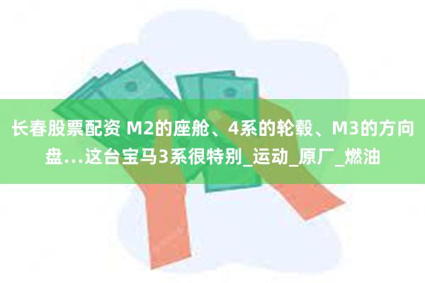 长春股票配资 M2的座舱、4系的轮毂、M3的方向盘…这台宝马3系很特别_运动_原厂_燃油