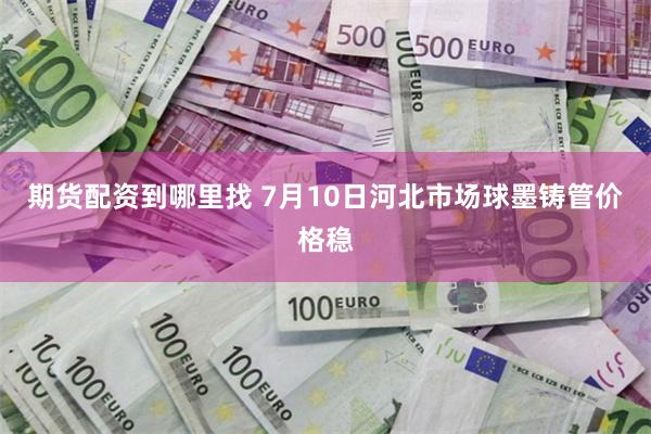 期货配资到哪里找 7月10日河北市场球墨铸管价格稳
