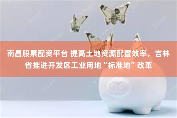 南昌股票配资平台 提高土地资源配置效率，吉林省推进开发区工业用地“标准地”改革