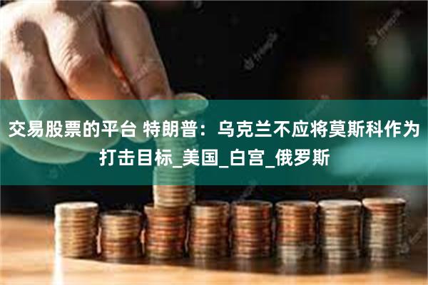 交易股票的平台 特朗普：乌克兰不应将莫斯科作为打击目标_美国_白宫_俄罗斯